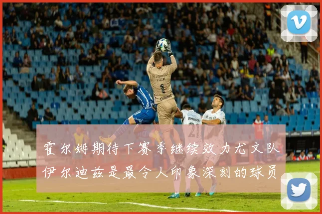 霍尔姆期待下赛季继续效力尤文队伊尔迪兹是最令人印象深刻的球员