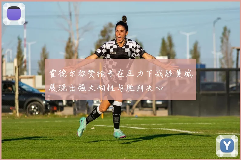 霍德尔称赞枪手在压力下战胜曼城展现出强大韧性与胜利决心