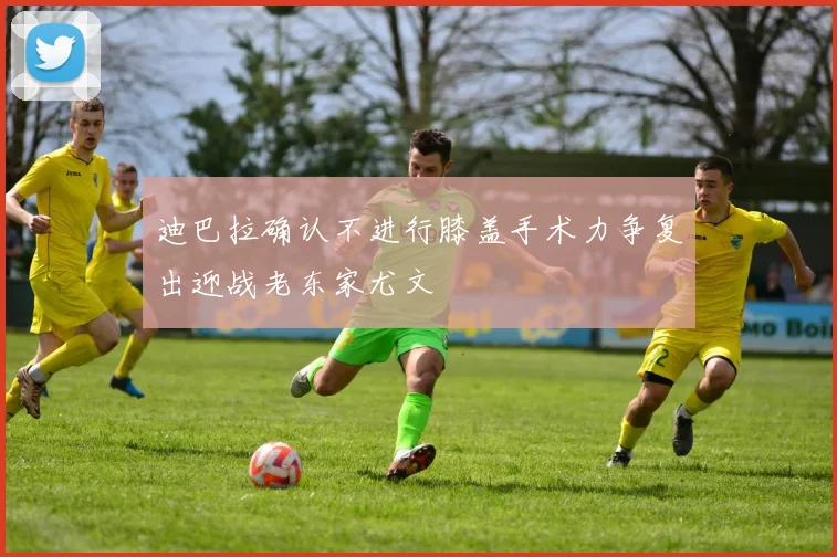 迪巴拉确认不进行膝盖手术力争复出迎战老东家尤文