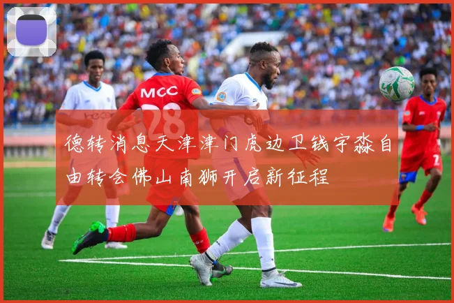 德转消息天津津门虎边卫钱宇淼自由转会佛山南狮开启新征程
