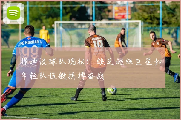 穆迪谈球队现状：缺乏超级巨星如年轻队伍般拼搏奋战