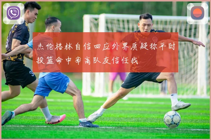 杰伦格林自信回应外界质疑称平时投篮命中率高队友信任我