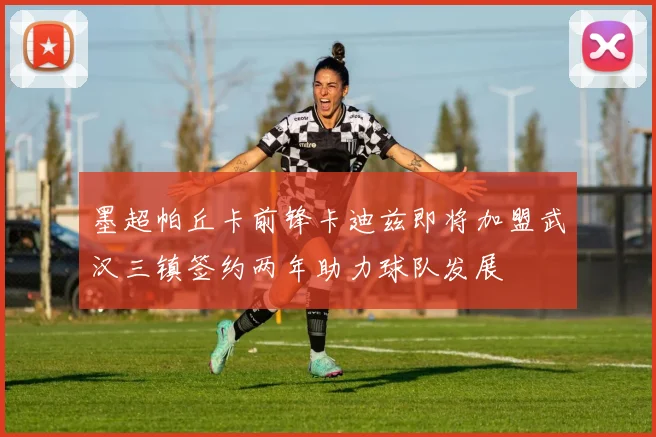 墨超帕丘卡前锋卡迪兹即将加盟武汉三镇签约两年助力球队发展