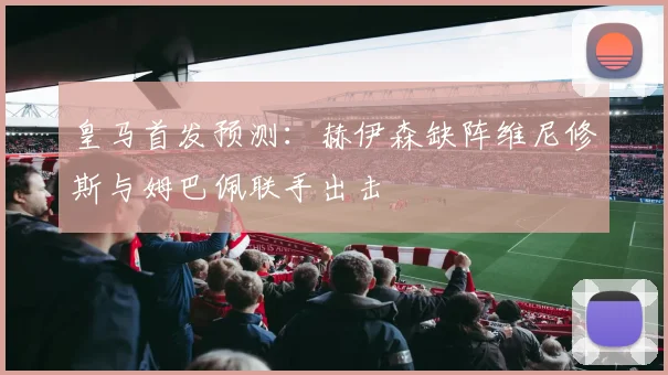 皇马首发预测：赫伊森缺阵维尼修斯与姆巴佩联手出击