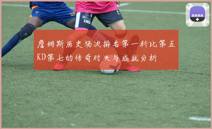 詹姆斯历史场次排名第一科比第五KD第七的传奇对决与成就分析