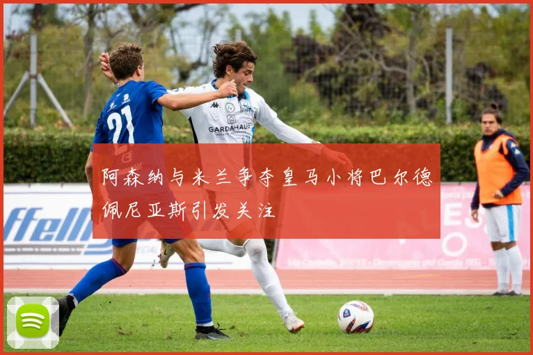 阿森纳与米兰争夺皇马小将巴尔德佩尼亚斯引发关注