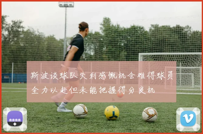 斯波谈球队失利感慨机会难得球员全力以赴但未能把握得分良机