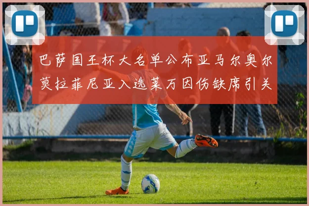 巴萨国王杯大名单公布亚马尔奥尔莫拉菲尼亚入选莱万因伤缺席引关注