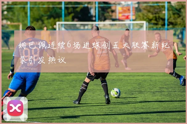 姆巴佩连续6场进球创五大联赛新纪录引发热议