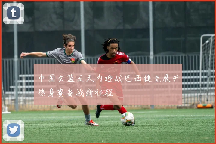 中国女篮五天内迎战巴西捷克展开热身赛备战新征程