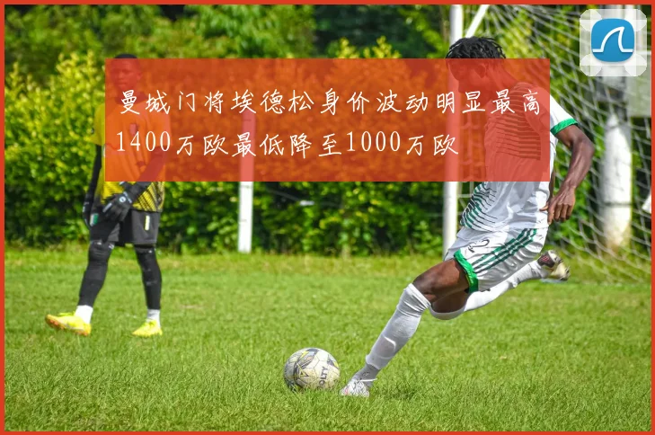 曼城门将埃德松身价波动明显最高1400万欧最低降至1000万欧