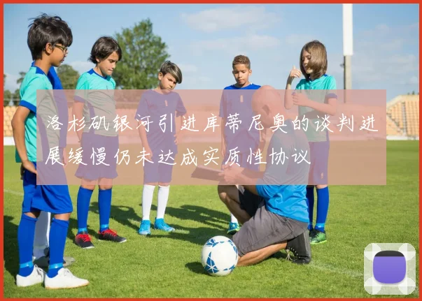 洛杉矶银河引进库蒂尼奥的谈判进展缓慢仍未达成实质性协议