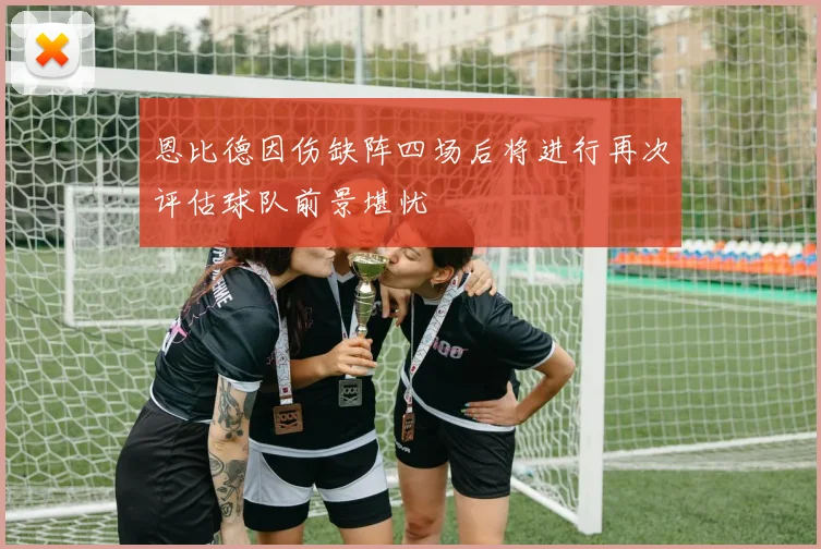 恩比德因伤缺阵四场后将进行再次评估球队前景堪忧