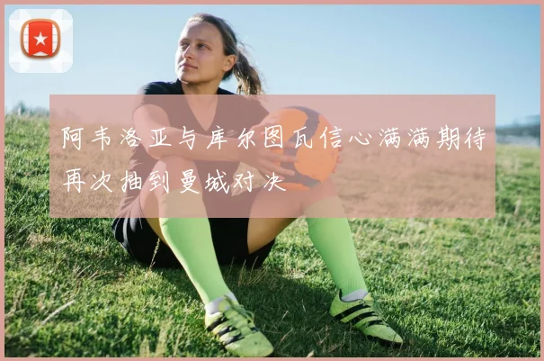 阿韦洛亚与库尔图瓦信心满满期待再次抽到曼城对决