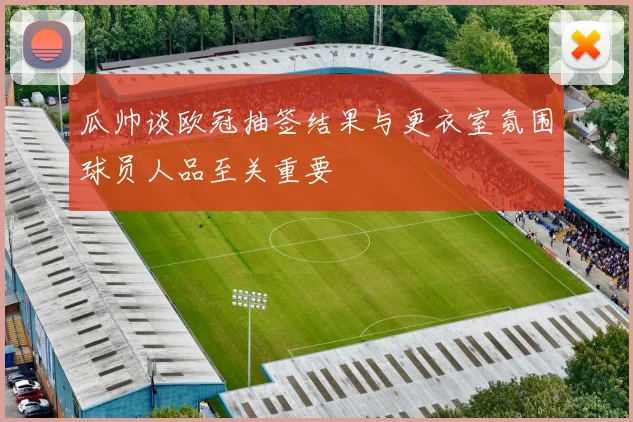 瓜帅谈欧冠抽签结果与更衣室氛围球员人品至关重要
