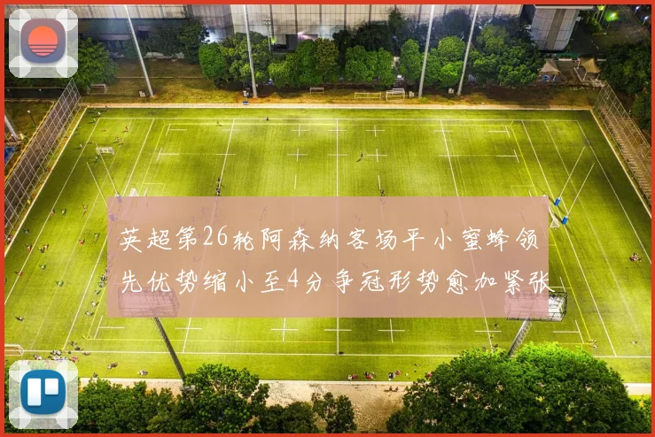 英超第26轮阿森纳客场平小蜜蜂领先优势缩小至4分争冠形势愈加紧张