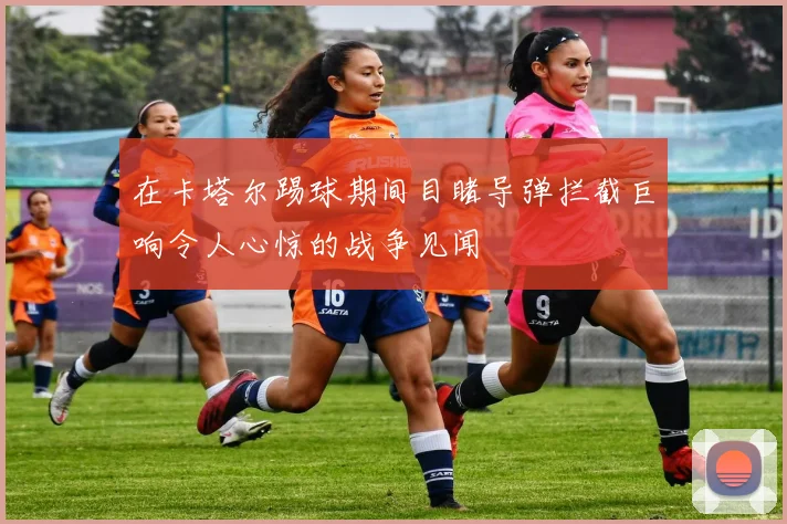 在卡塔尔踢球期间目睹导弹拦截巨响令人心惊的战争见闻