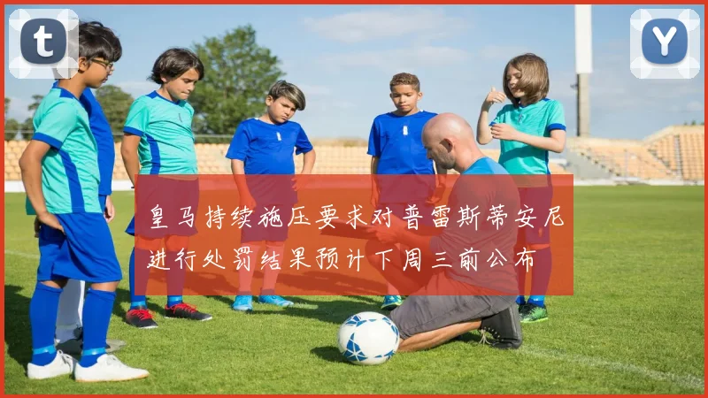 皇马持续施压要求对普雷斯蒂安尼进行处罚结果预计下周三前公布