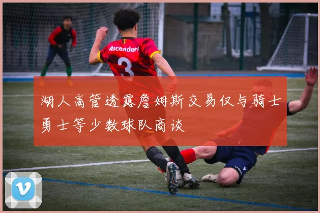 湖人高管透露詹姆斯交易仅与骑士勇士等少数球队商谈