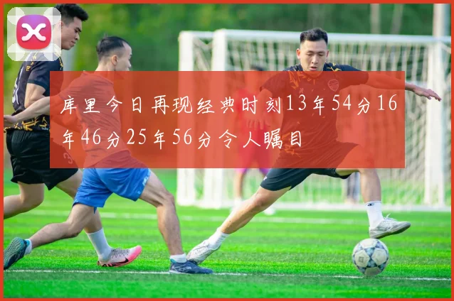 库里今日再现经典时刻13年54分16年46分25年56分令人瞩目