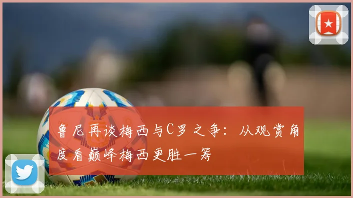 鲁尼再谈梅西与C罗之争：从观赏角度看巅峰梅西更胜一筹