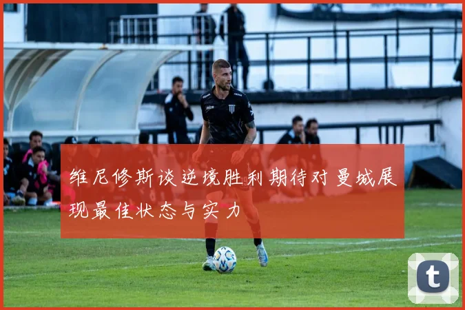 维尼修斯谈逆境胜利期待对曼城展现最佳状态与实力
