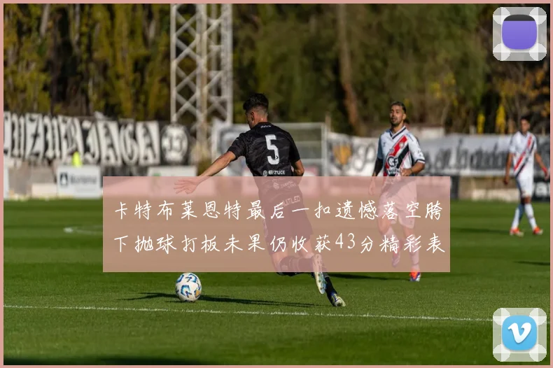 卡特布莱恩特最后一扣遗憾落空胯下抛球打板未果仍收获43分精彩表现