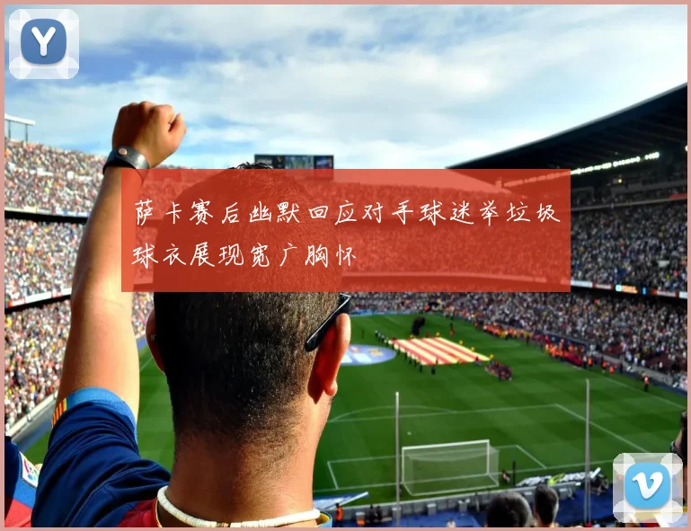 萨卡赛后幽默回应对手球迷举垃圾球衣展现宽广胸怀