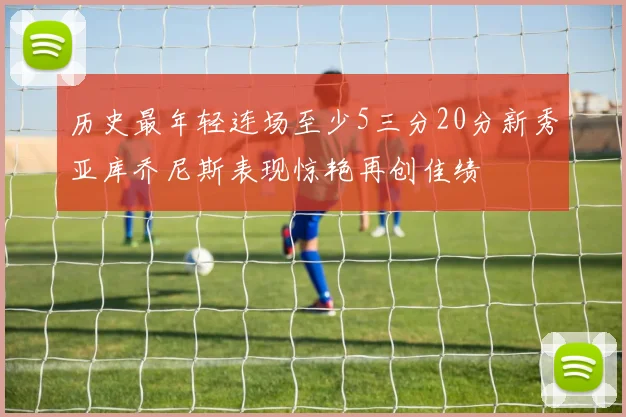 历史最年轻连场至少5三分20分新秀亚库乔尼斯表现惊艳再创佳绩