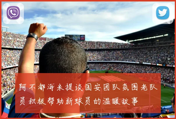 阿不都海米提谈国安团队氛围老队员积极帮助新球员的温暖故事